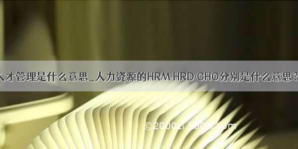 人才管理是什么意思_人力资源的HRM HRD CHO分别是什么意思？