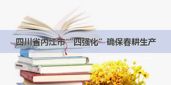 四川省内江市“四强化”确保春耕生产