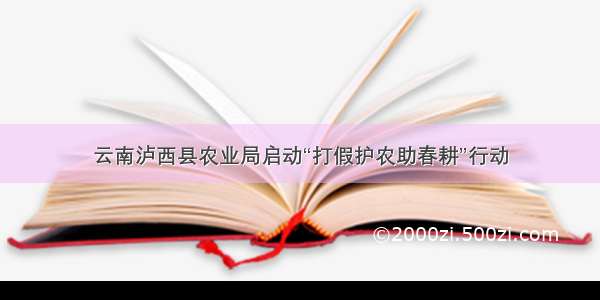 云南泸西县农业局启动“打假护农助春耕”行动