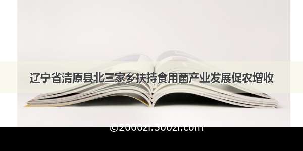 辽宁省清原县北三家乡扶持食用菌产业发展促农增收