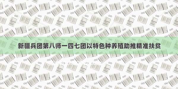 新疆兵团第八师一四七团以特色种养殖助推精准扶贫