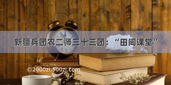 新疆兵团农二师三十三团：“田间课堂”