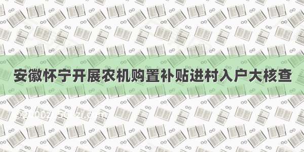 安徽怀宁开展农机购置补贴进村入户大核查