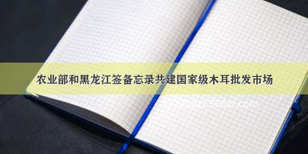 农业部和黑龙江签备忘录共建国家级木耳批发市场