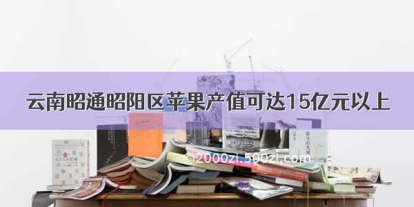 云南昭通昭阳区苹果产值可达15亿元以上