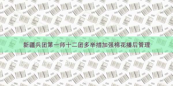 新疆兵团第一师十二团多举措加强棉花播后管理