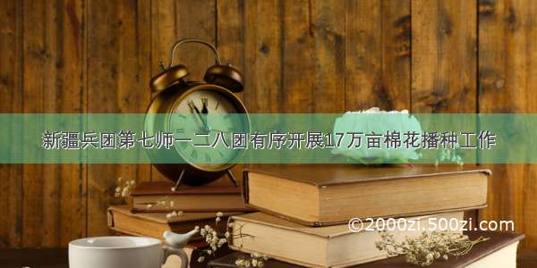 新疆兵团第七师一二八团有序开展17万亩棉花播种工作