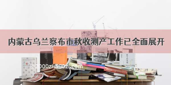 内蒙古乌兰察布市秋收测产工作已全面展开