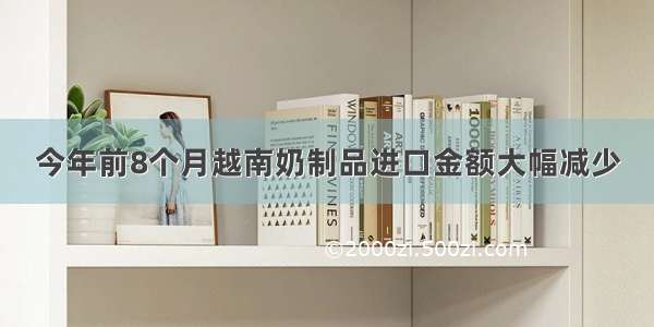 今年前8个月越南奶制品进口金额大幅减少