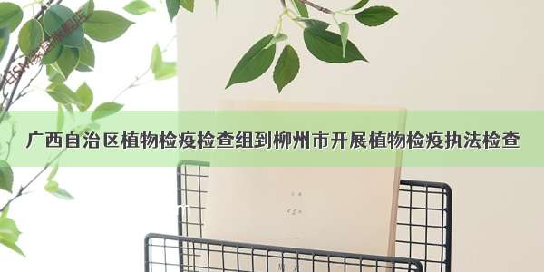 广西自治区植物检疫检查组到柳州市开展植物检疫执法检查