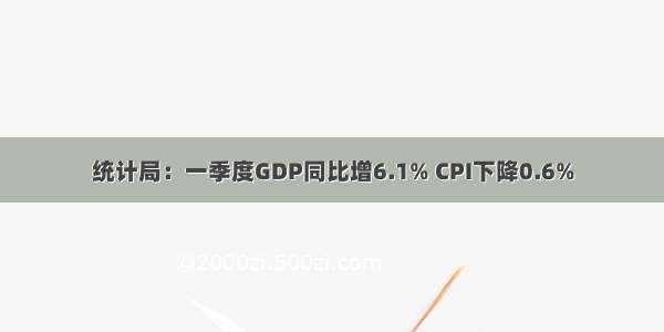 统计局：一季度GDP同比增6.1% CPI下降0.6%