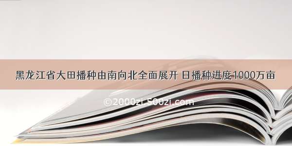 黑龙江省大田播种由南向北全面展开 日播种进度1000万亩