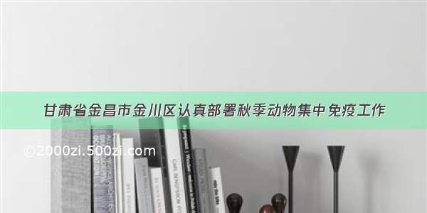 甘肃省金昌市金川区认真部署秋季动物集中免疫工作