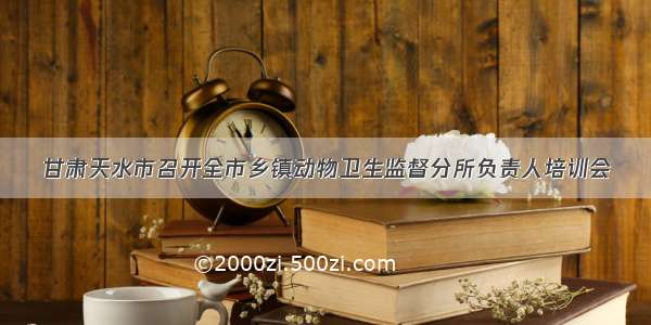 甘肃天水市召开全市乡镇动物卫生监督分所负责人培训会