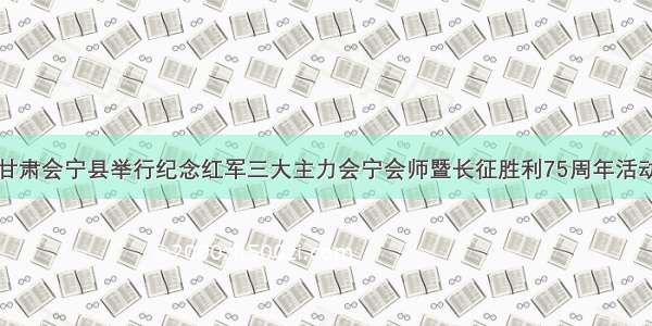 甘肃会宁县举行纪念红军三大主力会宁会师暨长征胜利75周年活动