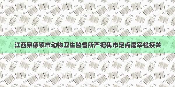 江西景德镇市动物卫生监督所严把我市定点屠宰检疫关