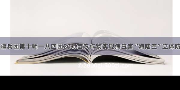 新疆兵团第十师一八四团20万亩农作物实现病虫害“海陆空”立体防控