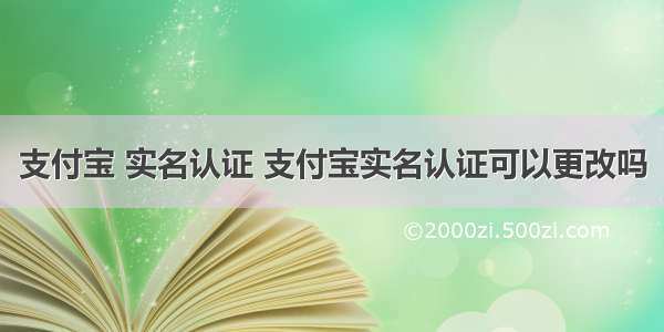 支付宝 实名认证 支付宝实名认证可以更改吗