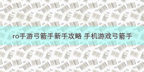 ro手游弓箭手新手攻略 手机游戏弓箭手