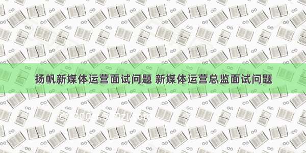 扬帆新媒体运营面试问题 新媒体运营总监面试问题