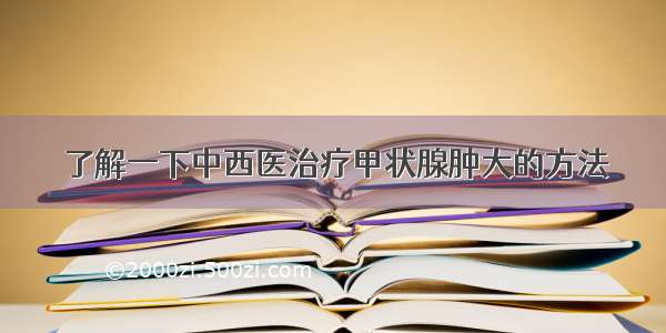 了解一下中西医治疗甲状腺肿大的方法