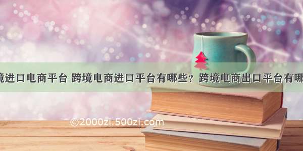 跨境进口电商平台 跨境电商进口平台有哪些？跨境电商出口平台有哪些？