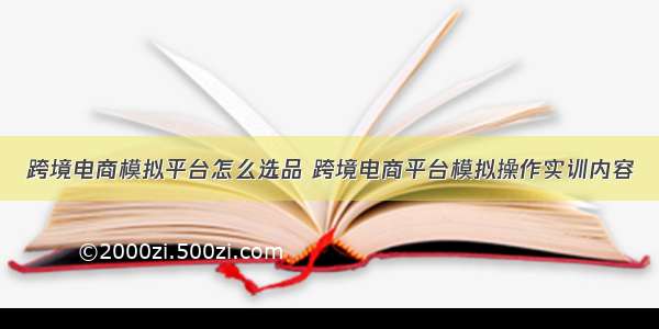 跨境电商模拟平台怎么选品 跨境电商平台模拟操作实训内容