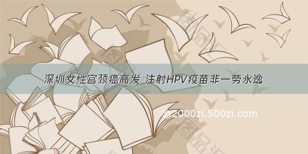 深圳女性宫颈癌高发 注射HPV疫苗非一劳永逸
