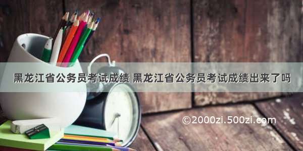 黑龙江省公务员考试成绩 黑龙江省公务员考试成绩出来了吗
