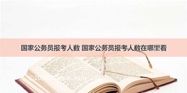 国家公务员报考人数 国家公务员报考人数在哪里看