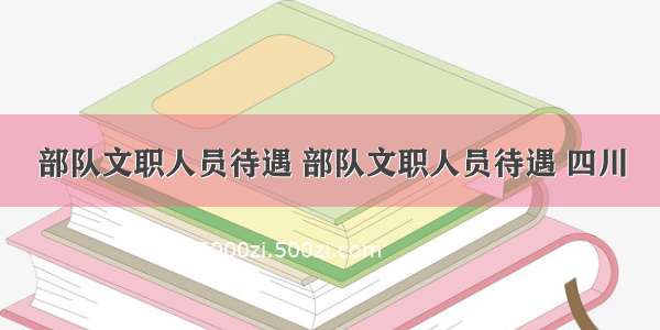 部队文职人员待遇 部队文职人员待遇 四川