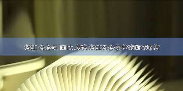 浙江 公务员 面试 成绩 浙江公务员考试面试成绩