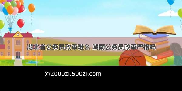 湖北省公务员政审难么 湖南公务员政审严格吗