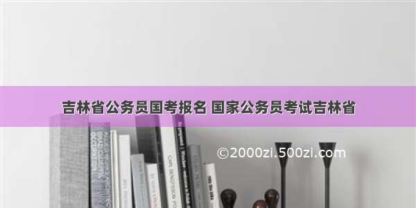 吉林省公务员国考报名 国家公务员考试吉林省