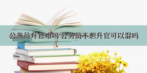 公务员升官难吗 公务员不想升官可以混吗