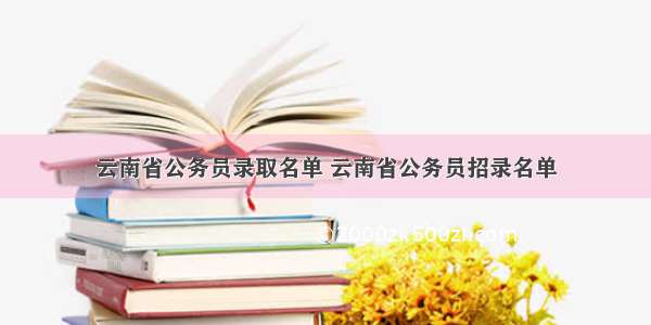 云南省公务员录取名单 云南省公务员招录名单