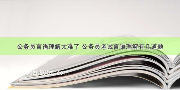 公务员言语理解太难了 公务员考试言语理解有几道题