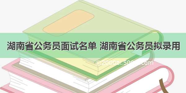 湖南省公务员面试名单 湖南省公务员拟录用