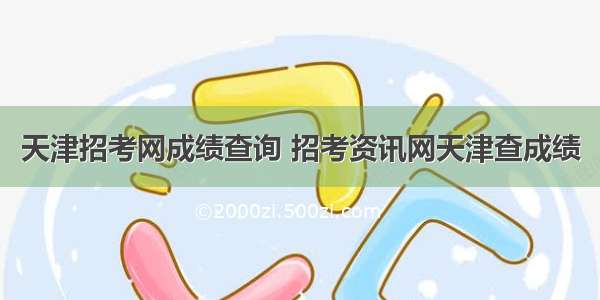 天津招考网成绩查询 招考资讯网天津查成绩