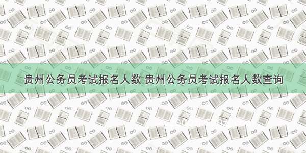 贵州公务员考试报名人数 贵州公务员考试报名人数查询