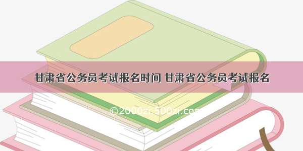 甘肃省公务员考试报名时间 甘肃省公务员考试报名