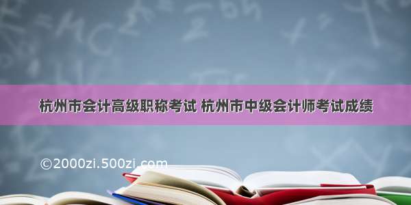 杭州市会计高级职称考试 杭州市中级会计师考试成绩