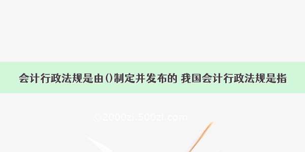 会计行政法规是由()制定并发布的 我国会计行政法规是指