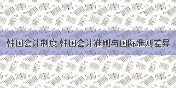韩国会计制度 韩国会计准则与国际准则差异