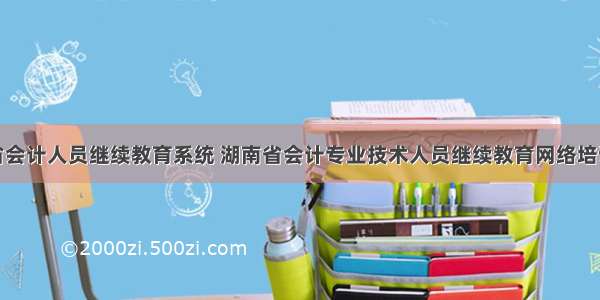 湖南省会计人员继续教育系统 湖南省会计专业技术人员继续教育网络培训平台