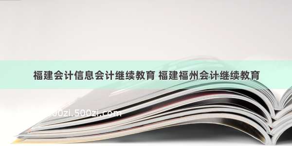 福建会计信息会计继续教育 福建福州会计继续教育