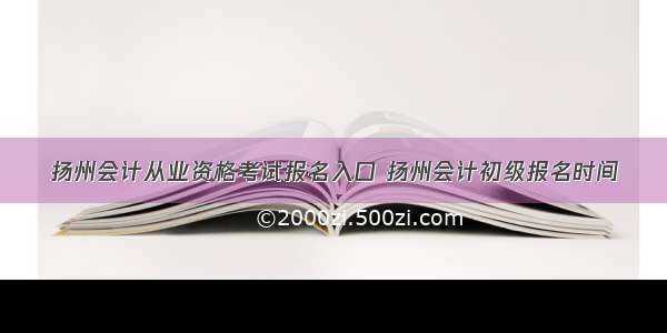 扬州会计从业资格考试报名入口 扬州会计初级报名时间