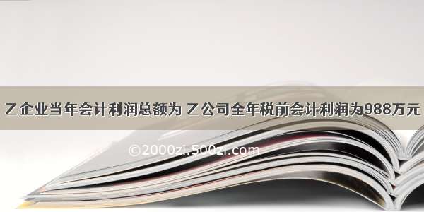 乙企业当年会计利润总额为 乙公司全年税前会计利润为988万元