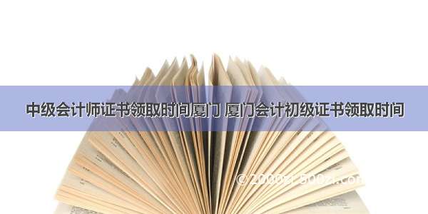 中级会计师证书领取时间厦门 厦门会计初级证书领取时间