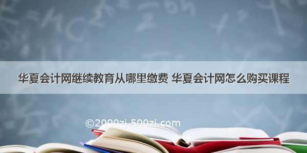 华夏会计网继续教育从哪里缴费 华夏会计网怎么购买课程